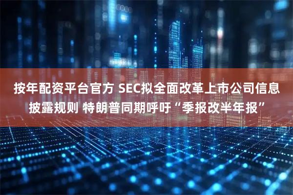 按年配资平台官方 SEC拟全面改革上市公司信息披露规则 特朗普同期呼吁“季报改半年报”