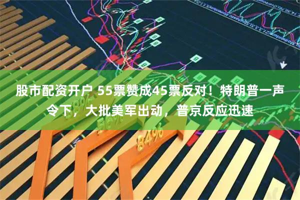 股市配资开户 55票赞成45票反对！特朗普一声令下，大批美军出动，普京反应迅速