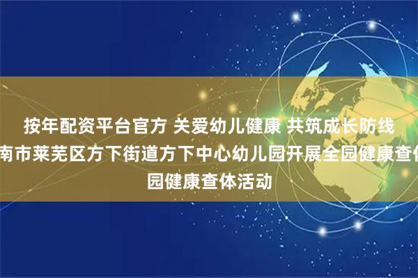 按年配资平台官方 关爱幼儿健康 共筑成长防线——济南市莱芜区方下街道方下中心幼儿园开展全园健康查体活动