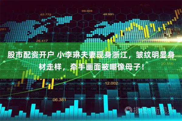 股市配资开户 小李琳夫妻现身浙江，皱纹明显身材走样，牵手画面被嘲像母子！