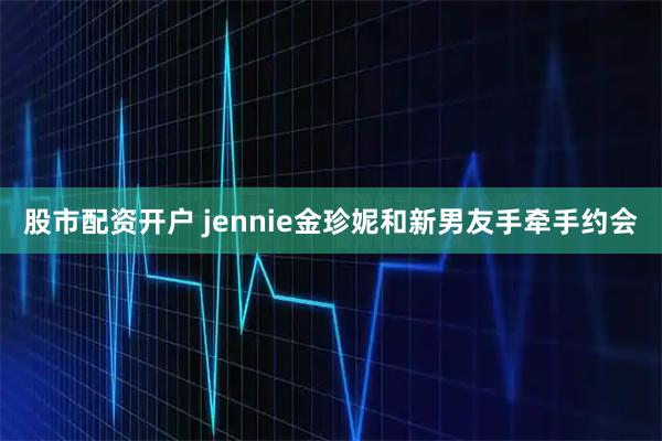 股市配资开户 jennie金珍妮和新男友手牵手约会