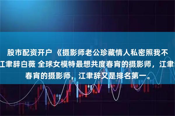 股市配资开户 《摄影师老公珍藏情人私密照我不要他了》林晚星江聿辞白薇 全球女模特最想共度春宵的摄影师，江聿辞又是排名第一。