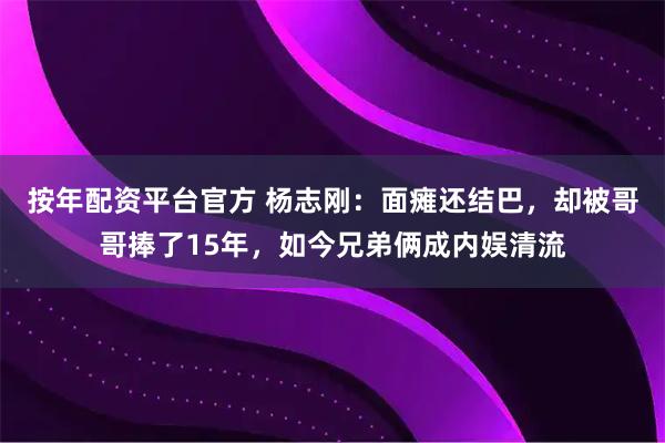 按年配资平台官方 杨志刚：面瘫还结巴，却被哥哥捧了15年，如今兄弟俩成内娱清流