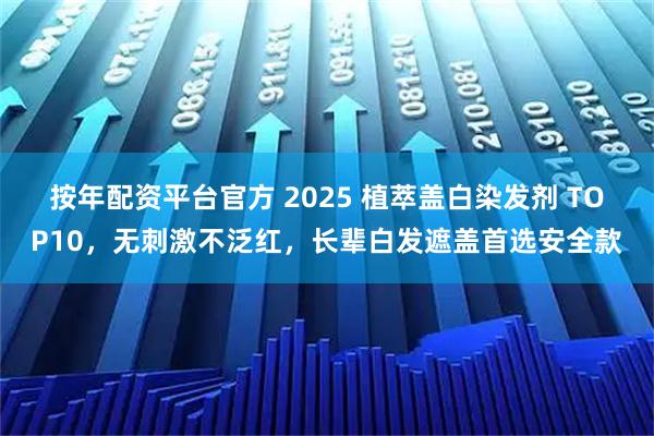 按年配资平台官方 2025 植萃盖白染发剂 TOP10，无刺激不泛红，长辈白发遮盖首选安全款