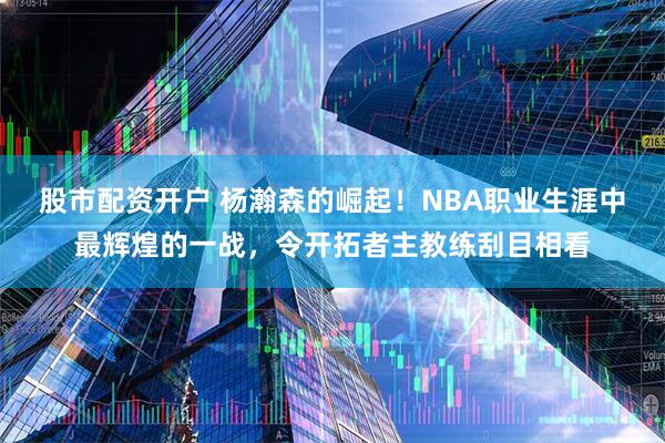 股市配资开户 杨瀚森的崛起！NBA职业生涯中最辉煌的一战，令开拓者主教练刮目相看