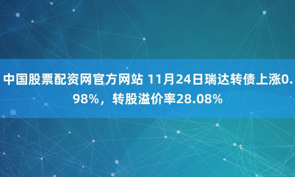 中国股票配资网官方网站 11月24日瑞达转债上涨0.98%，转股溢价率28.08%