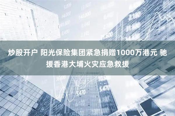 炒股开户 阳光保险集团紧急捐赠1000万港元 驰援香港大埔火灾应急救援