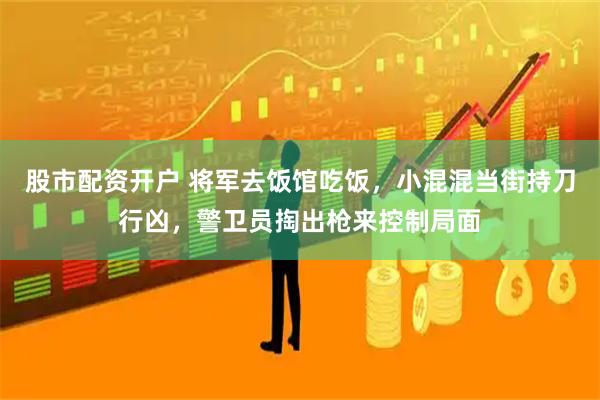 股市配资开户 将军去饭馆吃饭，小混混当街持刀行凶，警卫员掏出枪来控制局面